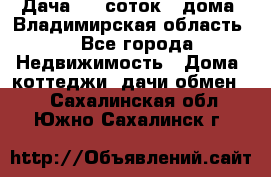 Дача 8,5 соток.2 дома. Владимирская область. - Все города Недвижимость » Дома, коттеджи, дачи обмен   . Сахалинская обл.,Южно-Сахалинск г.